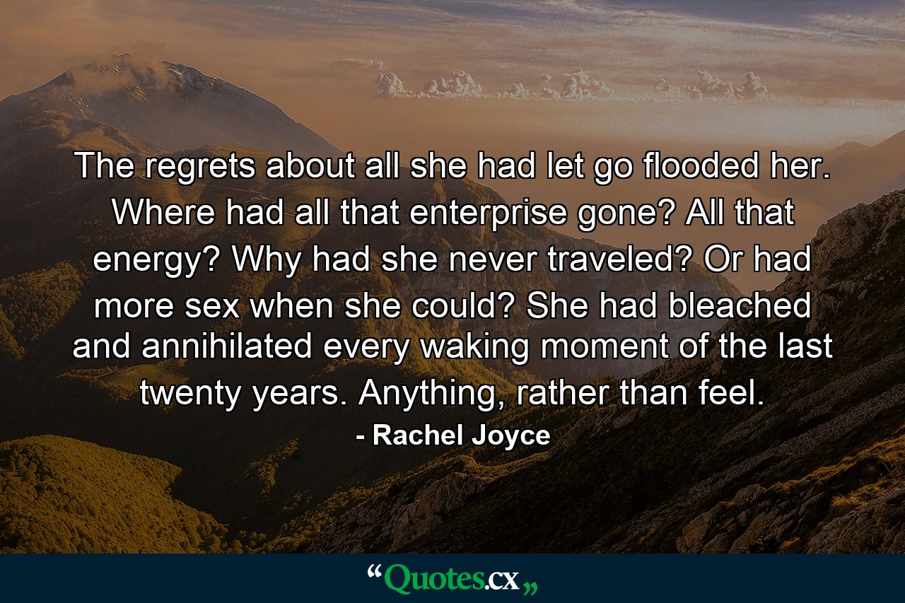 The regrets about all she had let go flooded her. Where had all that enterprise gone? All that energy? Why had she never traveled? Or had more sex when she could? She had bleached and annihilated every waking moment of the last twenty years. Anything, rather than feel. - Quote by Rachel Joyce