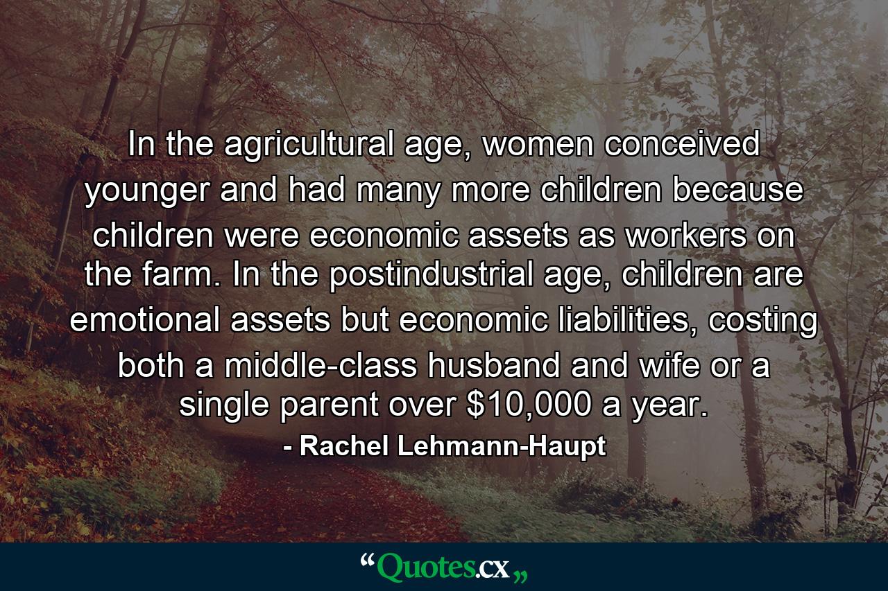 In the agricultural age, women conceived younger and had many more children because children were economic assets as workers on the farm. In the postindustrial age, children are emotional assets but economic liabilities, costing both a middle-class husband and wife or a single parent over $10,000 a year. - Quote by Rachel Lehmann-Haupt