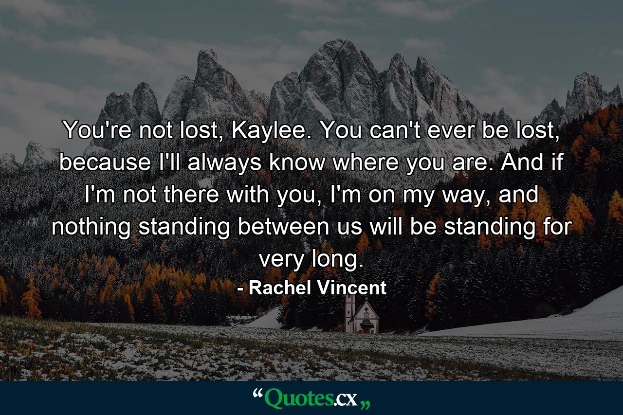 You're not lost, Kaylee. You can't ever be lost, because I'll always know where you are. And if I'm not there with you, I'm on my way, and nothing standing between us will be standing for very long. - Quote by Rachel Vincent