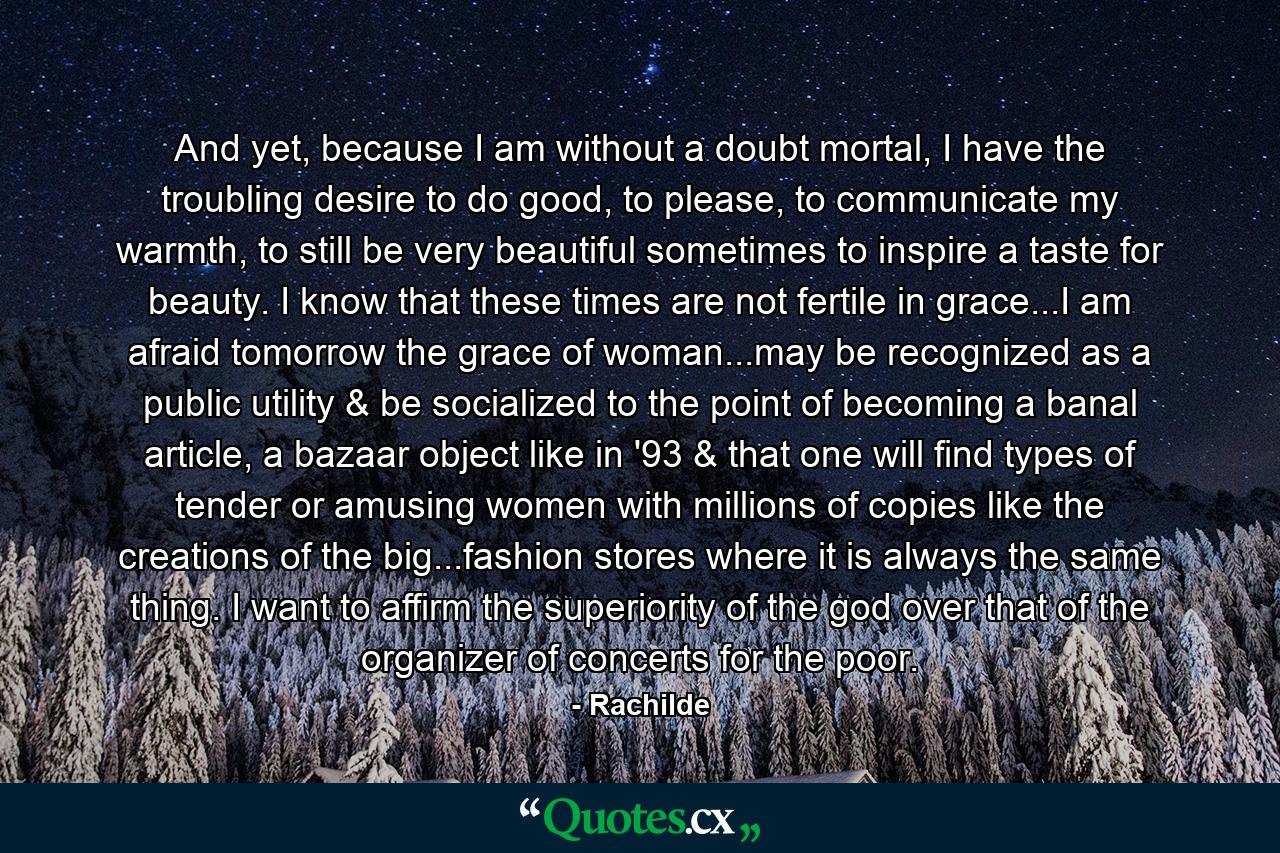 And yet, because I am without a doubt mortal, I have the troubling desire to do good, to please, to communicate my warmth, to still be very beautiful sometimes to inspire a taste for beauty. I know that these times are not fertile in grace...I am afraid tomorrow the grace of woman...may be recognized as a public utility & be socialized to the point of becoming a banal article, a bazaar object like in '93 & that one will find types of tender or amusing women with millions of copies like the creations of the big...fashion stores where it is always the same thing. I want to affirm the superiority of the god over that of the organizer of concerts for the poor. - Quote by Rachilde