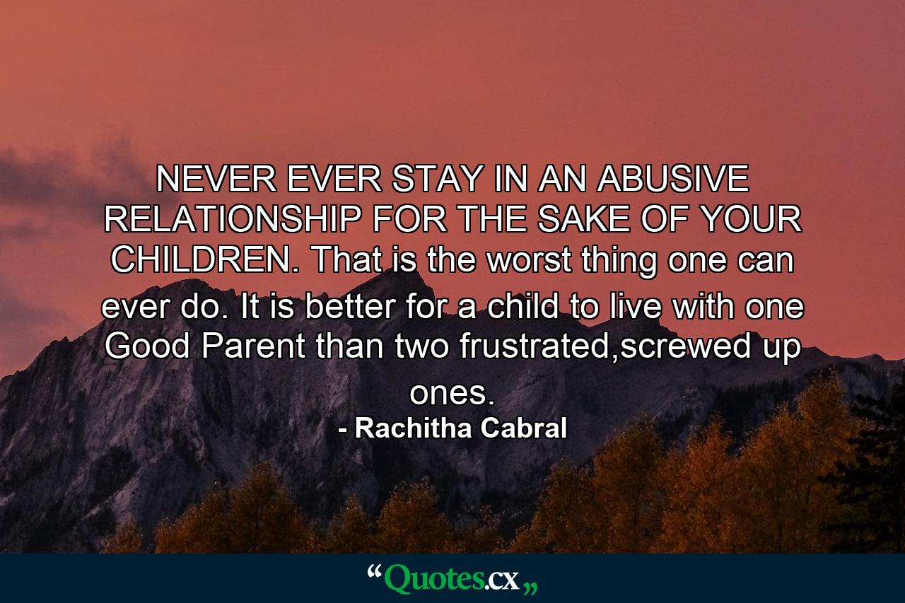 NEVER EVER STAY IN AN ABUSIVE RELATIONSHIP FOR THE SAKE OF YOUR CHILDREN. That is the worst thing one can ever do. It is better for a child to live with one Good Parent than two frustrated,screwed up ones. - Quote by Rachitha Cabral