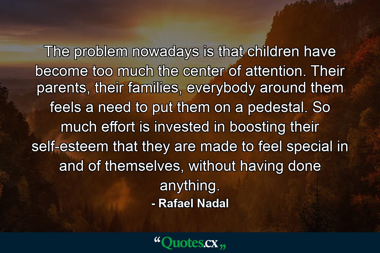 The problem nowadays is that children have become too much the center of attention. Their parents, their families, everybody around them feels a need to put them on a pedestal. So much effort is invested in boosting their self-esteem that they are made to feel special in and of themselves, without having done anything. - Quote by Rafael Nadal