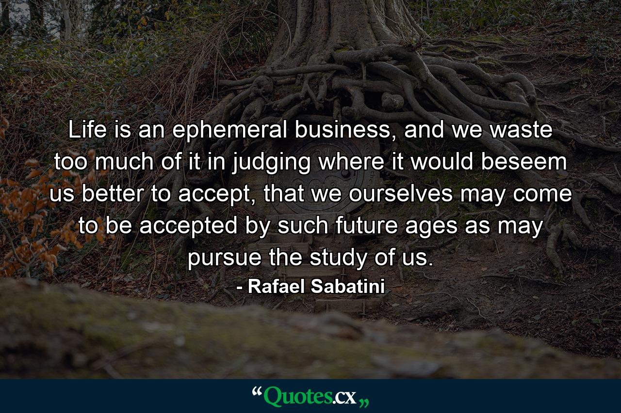 Life is an ephemeral business, and we waste too much of it in judging where it would beseem us better to accept, that we ourselves may come to be accepted by such future ages as may pursue the study of us. - Quote by Rafael Sabatini