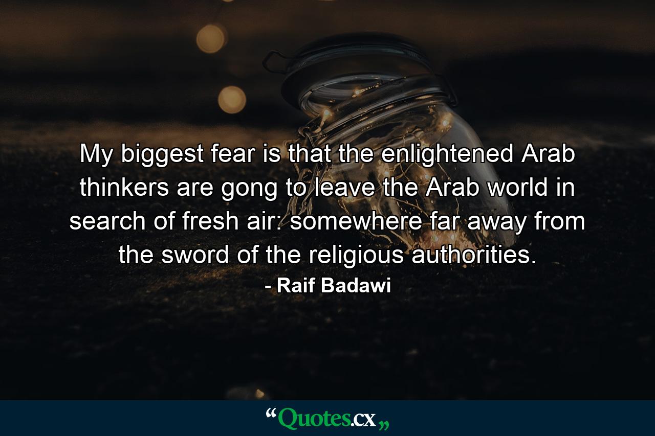 My biggest fear is that the enlightened Arab thinkers are gong to leave the Arab world in search of fresh air: somewhere far away from the sword of the religious authorities. - Quote by Raif Badawi