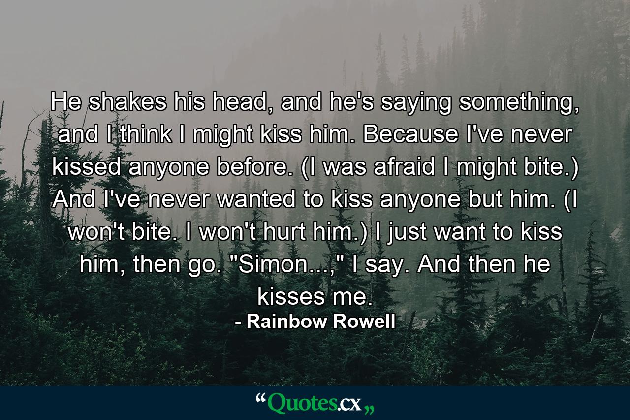 He shakes his head, and he's saying something, and I think I might kiss him. Because I've never kissed anyone before. (I was afraid I might bite.) And I've never wanted to kiss anyone but him. (I won't bite. I won't hurt him.) I just want to kiss him, then go. 