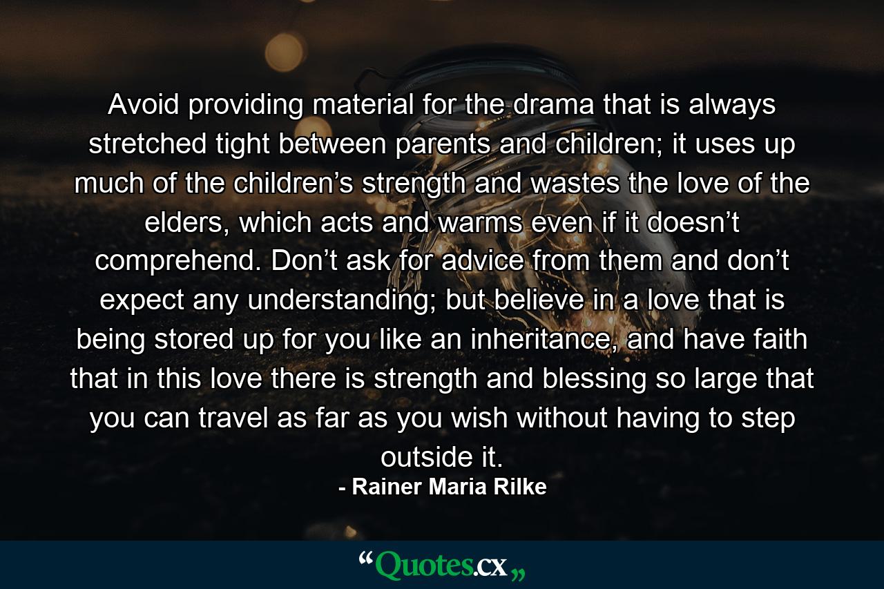 Avoid providing material for the drama that is always stretched tight between parents and children; it uses up much of the children’s strength and wastes the love of the elders, which acts and warms even if it doesn’t comprehend. Don’t ask for advice from them and don’t expect any understanding; but believe in a love that is being stored up for you like an inheritance, and have faith that in this love there is strength and blessing so large that you can travel as far as you wish without having to step outside it. - Quote by Rainer Maria Rilke