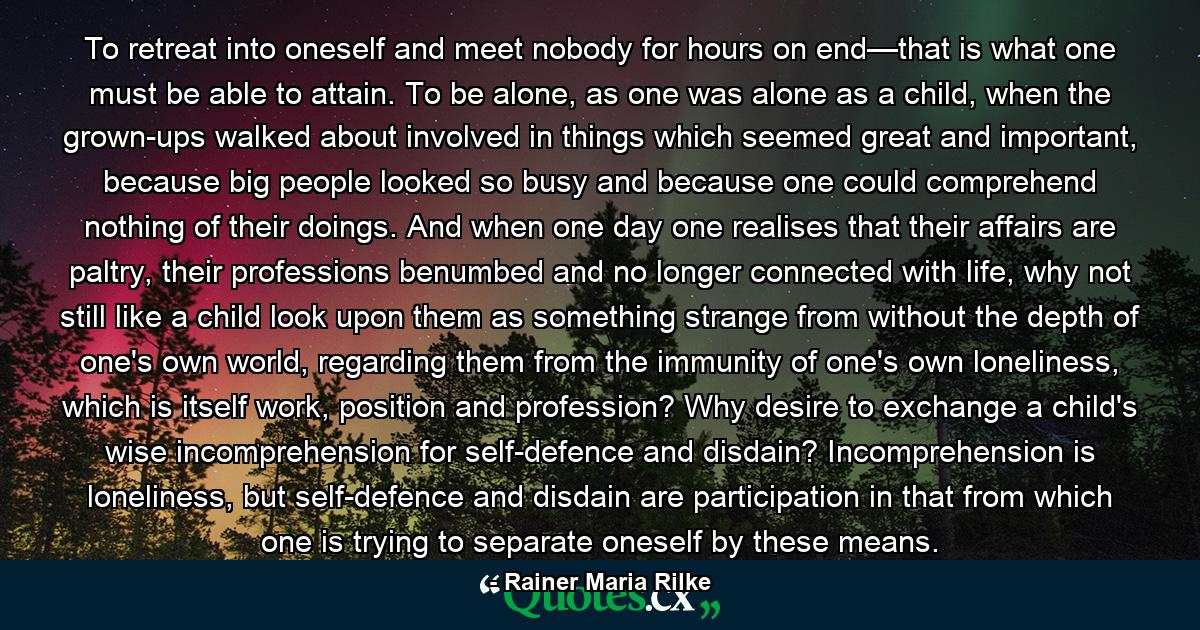 To retreat into oneself and meet nobody for hours on end—that is what one must be able to attain. To be alone, as one was alone as a child, when the grown-ups walked about involved in things which seemed great and important, because big people looked so busy and because one could comprehend nothing of their doings. And when one day one realises that their affairs are paltry, their professions benumbed and no longer connected with life, why not still like a child look upon them as something strange from without the depth of one's own world, regarding them from the immunity of one's own loneliness, which is itself work, position and profession? Why desire to exchange a child's wise incomprehension for self-defence and disdain? Incomprehension is loneliness, but self-defence and disdain are participation in that from which one is trying to separate oneself by these means. - Quote by Rainer Maria Rilke