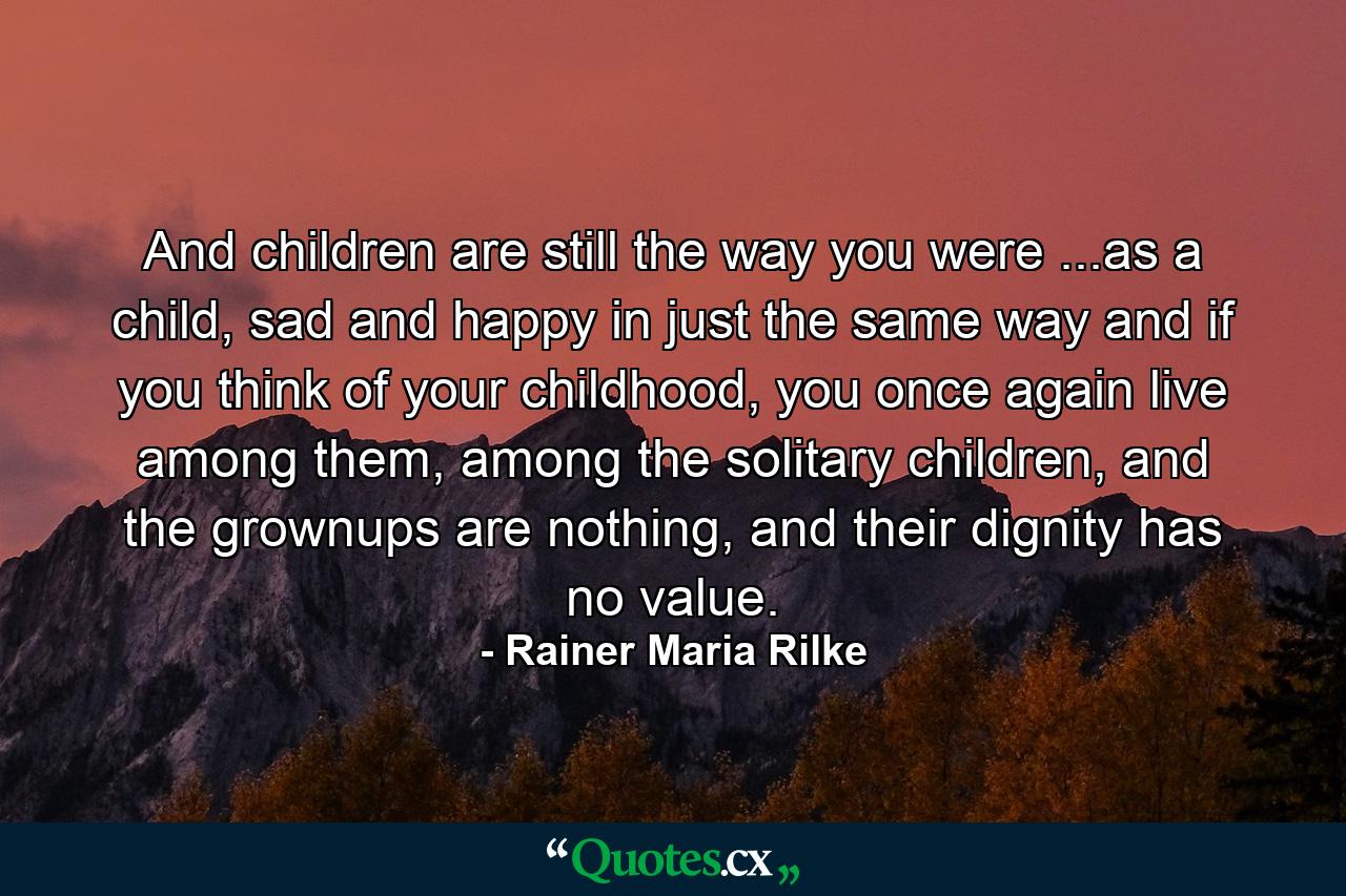 And children are still the way you were ...as a child, sad and happy in just the same way and if you think of your childhood, you once again live among them, among the solitary children, and the grownups are nothing, and their dignity has no value. - Quote by Rainer Maria Rilke