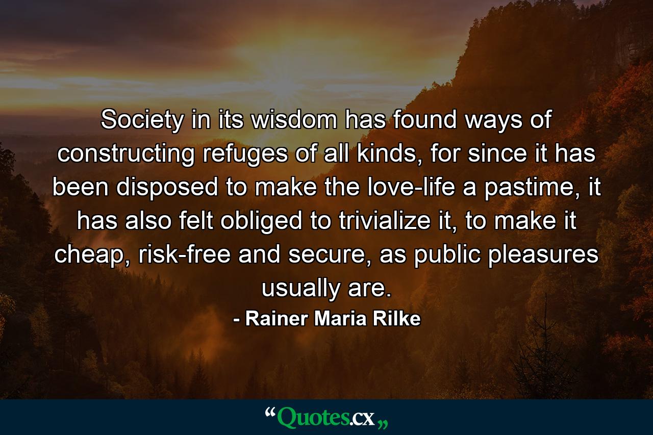 Society in its wisdom has found ways of constructing refuges of all kinds, for since it has been disposed to make the love-life a pastime, it has also felt obliged to trivialize it, to make it cheap, risk-free and secure, as public pleasures usually are. - Quote by Rainer Maria Rilke