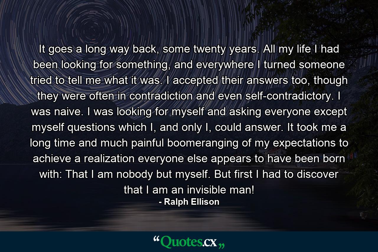 It goes a long way back, some twenty years. All my life I had been looking for something, and everywhere I turned someone tried to tell me what it was. I accepted their answers too, though they were often in contradiction and even self-contradictory. I was naive. I was looking for myself and asking everyone except myself questions which I, and only I, could answer. It took me a long time and much painful boomeranging of my expectations to achieve a realization everyone else appears to have been born with: That I am nobody but myself. But first I had to discover that I am an invisible man! - Quote by Ralph Ellison