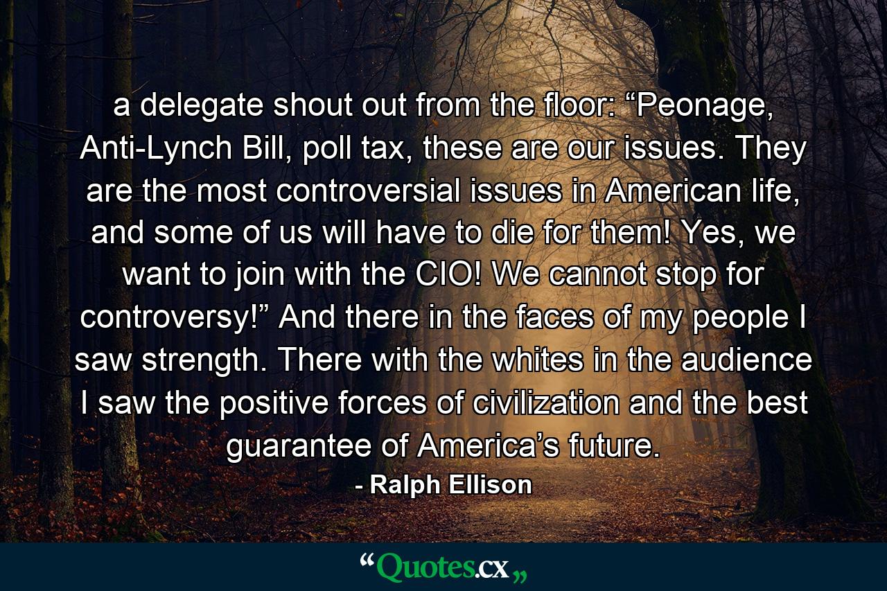 a delegate shout out from the floor: “Peonage, Anti-Lynch Bill, poll tax, these are our issues. They are the most controversial issues in American life, and some of us will have to die for them! Yes, we want to join with the CIO! We cannot stop for controversy!” And there in the faces of my people I saw strength. There with the whites in the audience I saw the positive forces of civilization and the best guarantee of America’s future. - Quote by Ralph Ellison