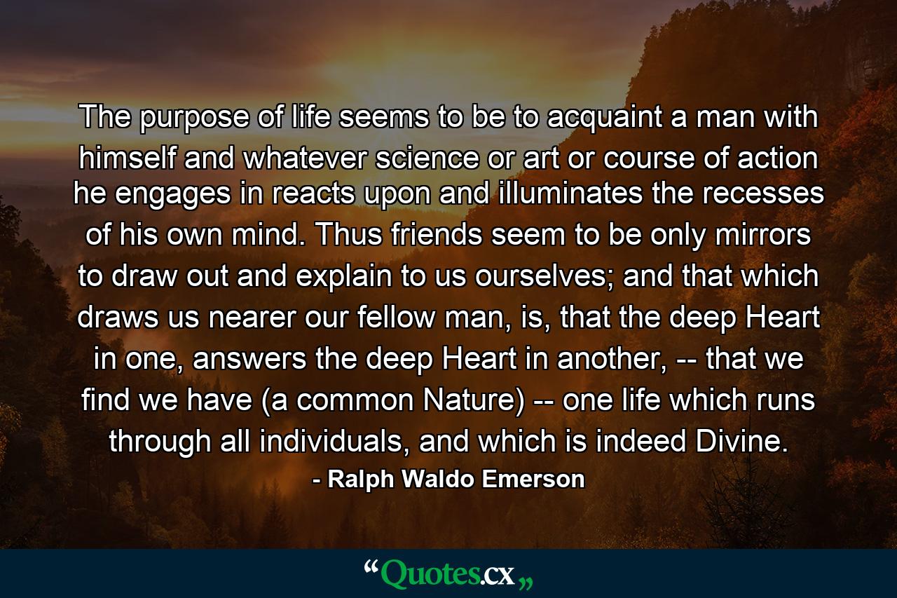 The purpose of life seems to be to acquaint a man with himself and whatever science or art or course of action he engages in reacts upon and illuminates the recesses of his own mind. Thus friends seem to be only mirrors to draw out and explain to us ourselves; and that which draws us nearer our fellow man, is, that the deep Heart in one, answers the deep Heart in another, -- that we find we have (a common Nature) -- one life which runs through all individuals, and which is indeed Divine. - Quote by Ralph Waldo Emerson