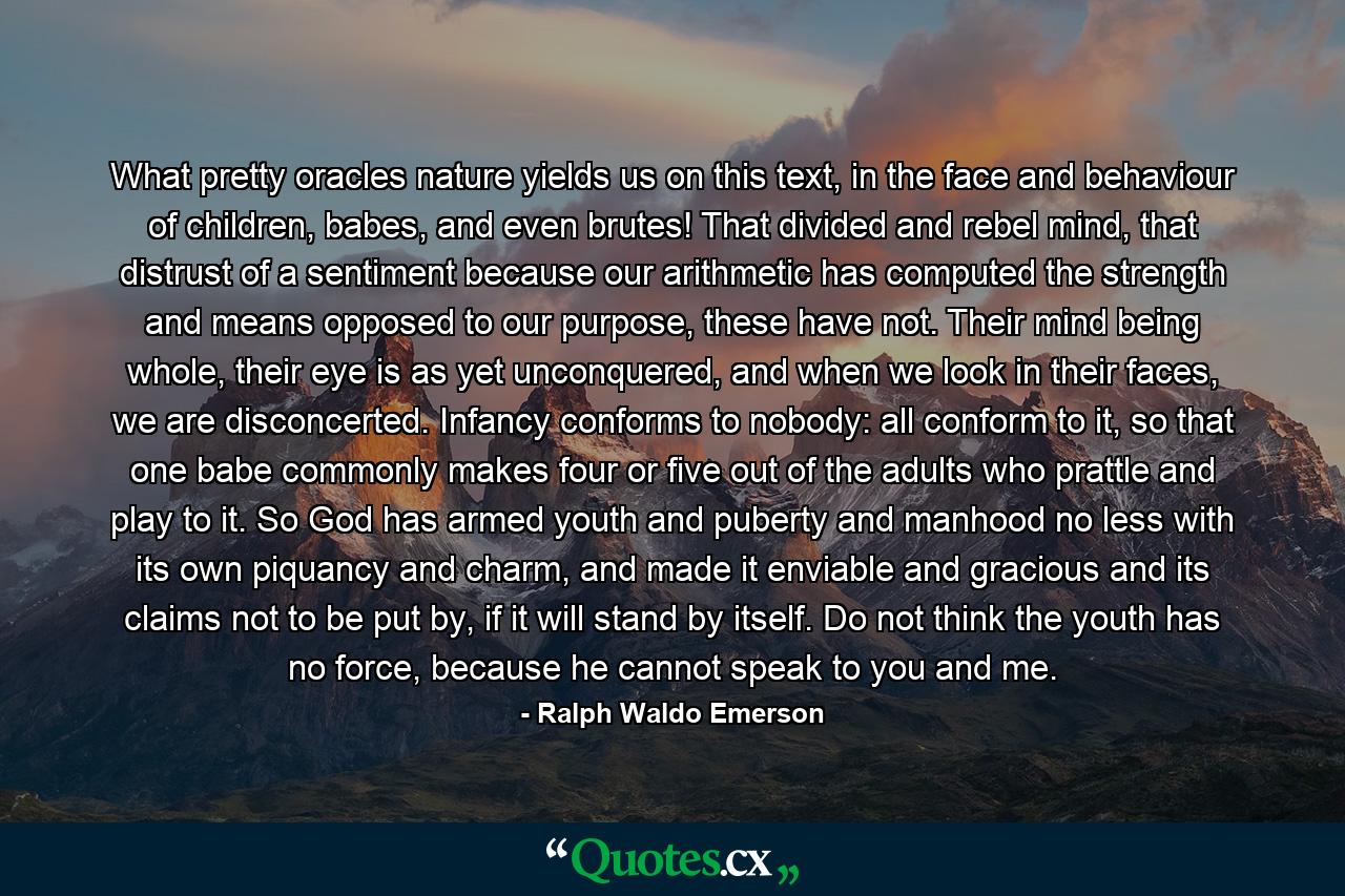 What pretty oracles nature yields us on this text, in the face and behaviour of children, babes, and even brutes! That divided and rebel mind, that distrust of a sentiment because our arithmetic has computed the strength and means opposed to our purpose, these have not. Their mind being whole, their eye is as yet unconquered, and when we look in their faces, we are disconcerted. Infancy conforms to nobody: all conform to it, so that one babe commonly makes four or five out of the adults who prattle and play to it. So God has armed youth and puberty and manhood no less with its own piquancy and charm, and made it enviable and gracious and its claims not to be put by, if it will stand by itself. Do not think the youth has no force, because he cannot speak to you and me. - Quote by Ralph Waldo Emerson