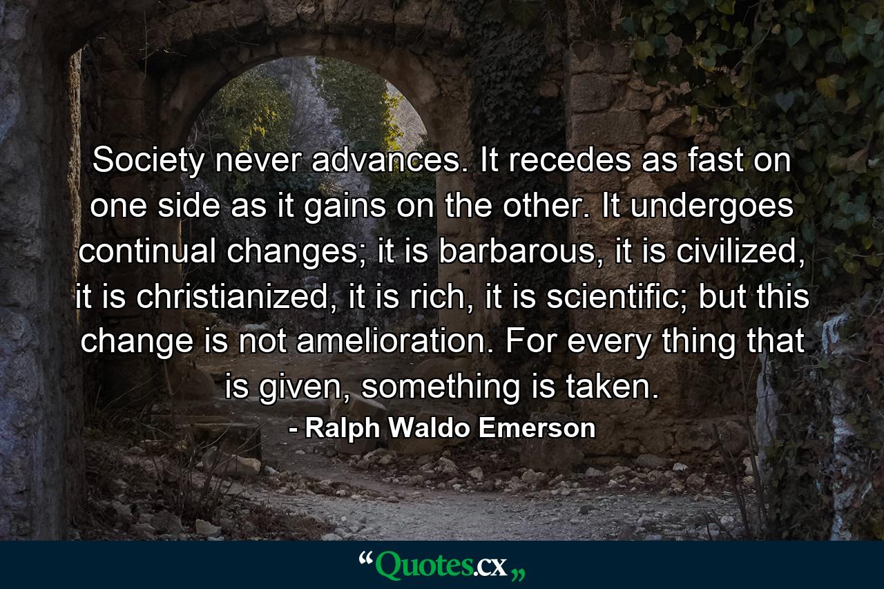 Society never advances. It recedes as fast on one side as it gains on the other. It undergoes continual changes; it is barbarous, it is civilized, it is christianized, it is rich, it is scientific; but this change is not amelioration. For every thing that is given, something is taken. - Quote by Ralph Waldo Emerson