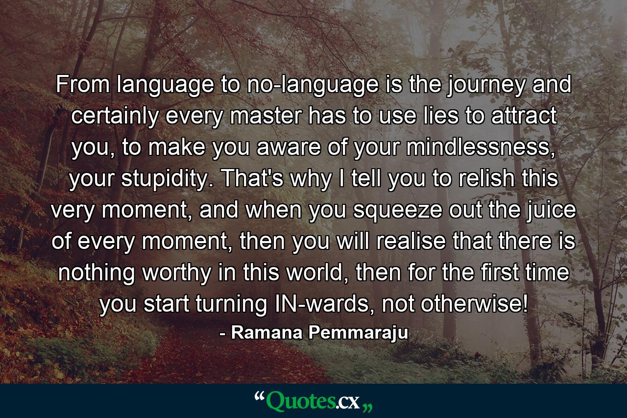 From language to no-language is the journey and certainly every master has to use lies to attract you, to make you aware of your mindlessness, your stupidity. That's why I tell you to relish this very moment, and when you squeeze out the juice of every moment, then you will realise that there is nothing worthy in this world, then for the first time you start turning IN-wards, not otherwise! - Quote by Ramana Pemmaraju