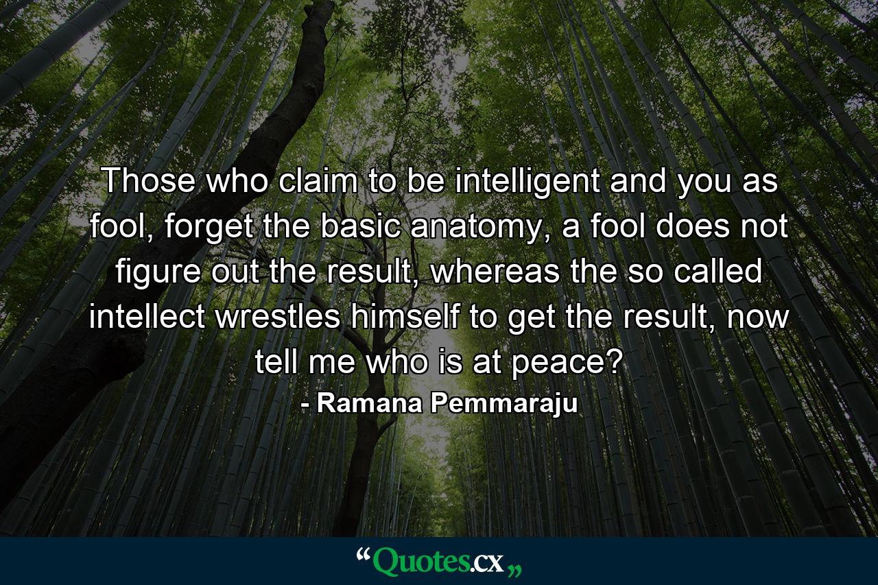 Those who claim to be intelligent and you as fool, forget the basic anatomy, a fool does not figure out the result, whereas the so called intellect wrestles himself to get the result, now tell me who is at peace? - Quote by Ramana Pemmaraju