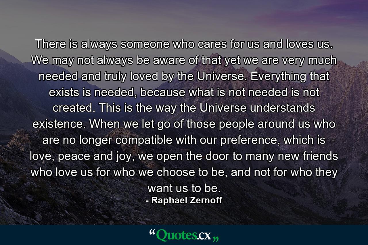 There is always someone who cares for us and loves us. We may not always be aware of that yet we are very much needed and truly loved by the Universe. Everything that exists is needed, because what is not needed is not created. This is the way the Universe understands existence. When we let go of those people around us who are no longer compatible with our preference, which is love, peace and joy, we open the door to many new friends who love us for who we choose to be, and not for who they want us to be. - Quote by Raphael Zernoff