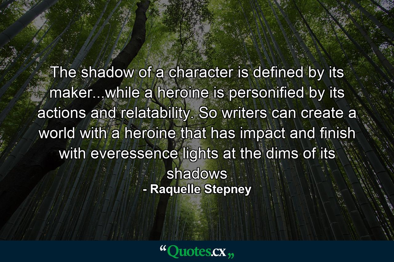 The shadow of a character is defined by its maker...while a heroine is personified by its actions and relatability. So writers can create a world with a heroine that has impact and finish with everessence lights at the dims of its shadows - Quote by Raquelle Stepney