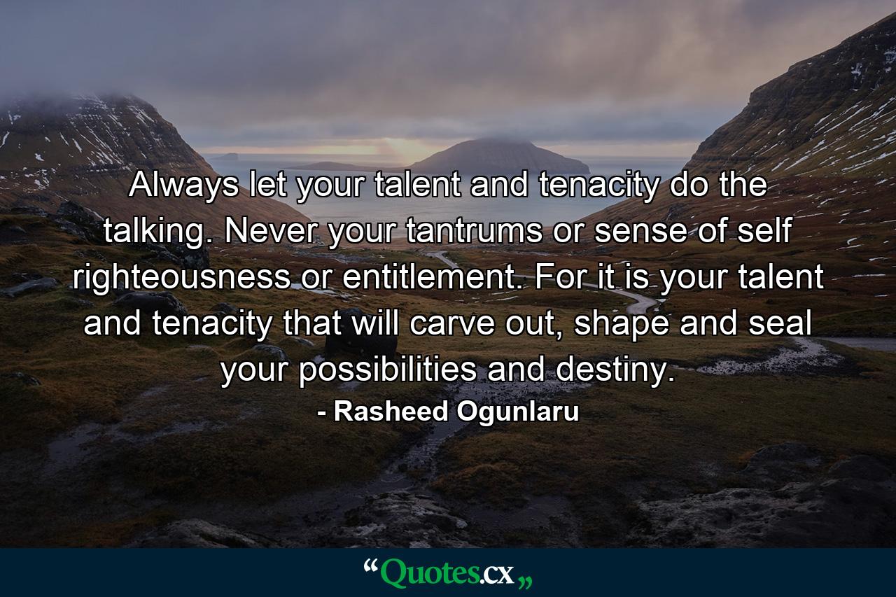 Always let your talent and tenacity do the talking. Never your tantrums or sense of self righteousness or entitlement. For it is your talent and tenacity that will carve out, shape and seal your possibilities and destiny. - Quote by Rasheed Ogunlaru