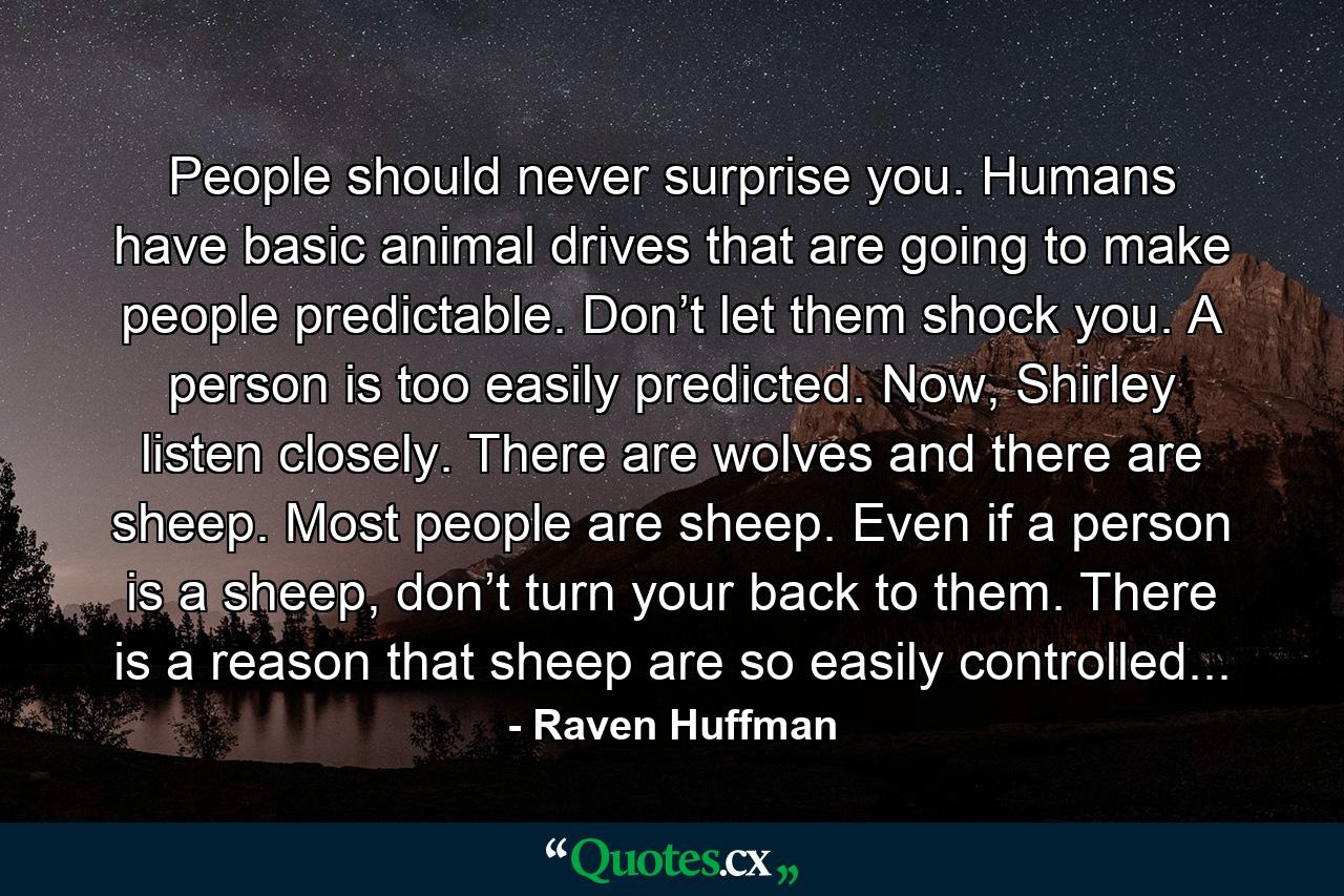 People should never surprise you. Humans have basic animal drives that are going to make people predictable. Don’t let them shock you. A person is too easily predicted. Now, Shirley listen closely. There are wolves and there are sheep. Most people are sheep. Even if a person is a sheep, don’t turn your back to them. There is a reason that sheep are so easily controlled... - Quote by Raven Huffman