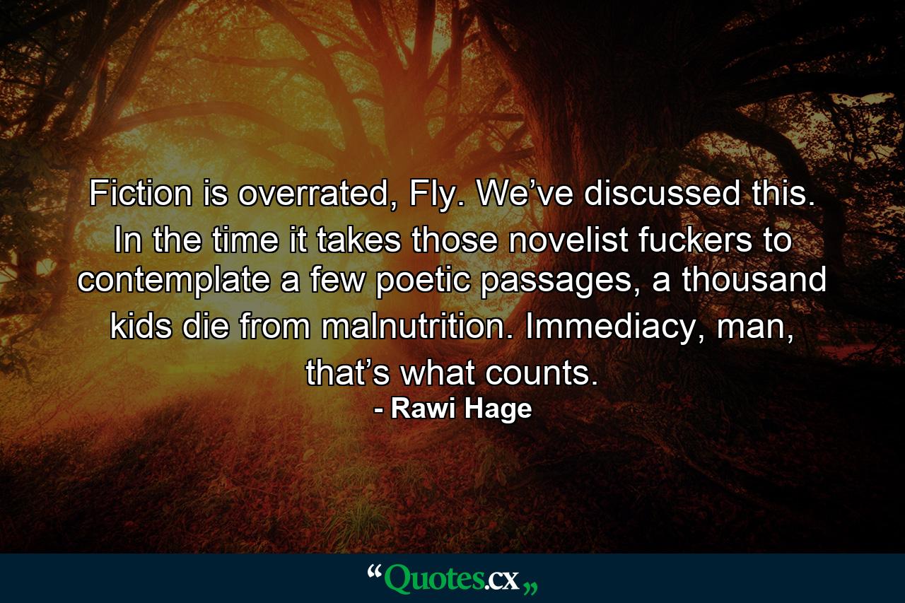 Fiction is overrated, Fly. We’ve discussed this. In the time it takes those novelist fuckers to contemplate a few poetic passages, a thousand kids die from malnutrition. Immediacy, man, that’s what counts. - Quote by Rawi Hage