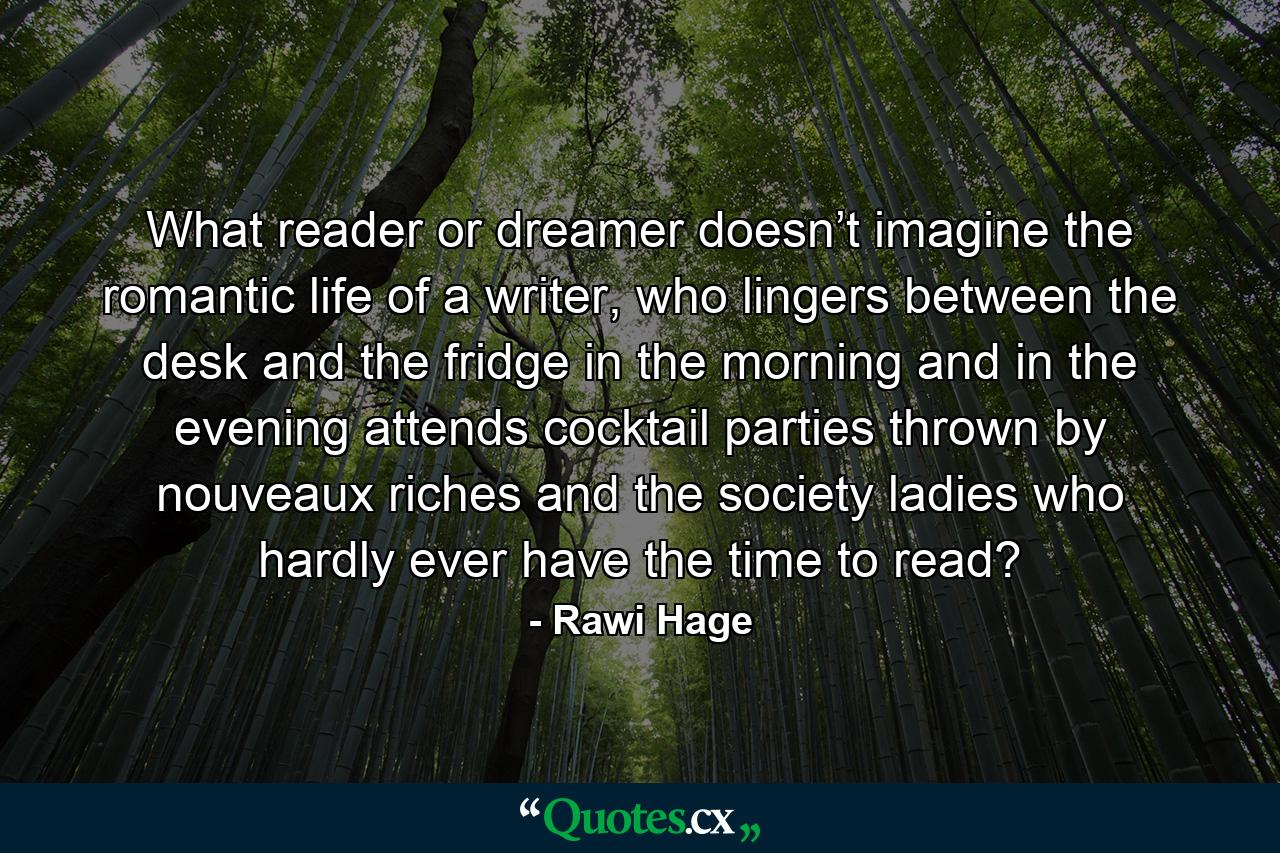 What reader or dreamer doesn’t imagine the romantic life of a writer, who lingers between the desk and the fridge in the morning and in the evening attends cocktail parties thrown by nouveaux riches and the society ladies who hardly ever have the time to read? - Quote by Rawi Hage