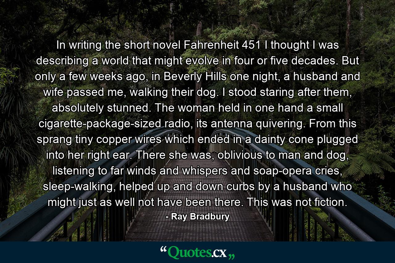 In writing the short novel Fahrenheit 451 I thought I was describing a world that might evolve in four or five decades. But only a few weeks ago, in Beverly Hills one night, a husband and wife passed me, walking their dog. I stood staring after them, absolutely stunned. The woman held in one hand a small cigarette-package-sized radio, its antenna quivering. From this sprang tiny copper wires which ended in a dainty cone plugged into her right ear. There she was, oblivious to man and dog, listening to far winds and whispers and soap-opera cries, sleep-walking, helped up and down curbs by a husband who might just as well not have been there. This was not fiction. - Quote by Ray Bradbury