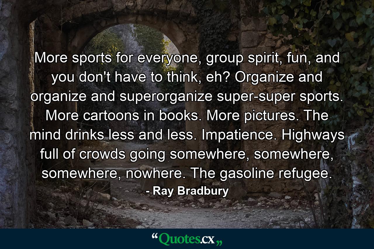 More sports for everyone, group spirit, fun, and you don't have to think, eh? Organize and organize and superorganize super-super sports. More cartoons in books. More pictures. The mind drinks less and less. Impatience. Highways full of crowds going somewhere, somewhere, somewhere, nowhere. The gasoline refugee. - Quote by Ray Bradbury