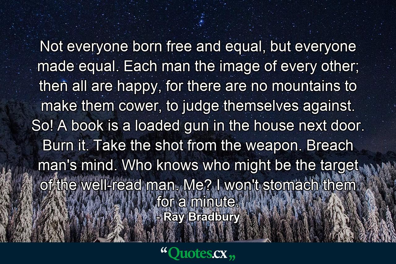 Not everyone born free and equal, but everyone made equal. Each man the image of every other; then all are happy, for there are no mountains to make them cower, to judge themselves against. So! A book is a loaded gun in the house next door. Burn it. Take the shot from the weapon. Breach man's mind. Who knows who might be the target of the well-read man. Me? I won't stomach them for a minute. - Quote by Ray Bradbury