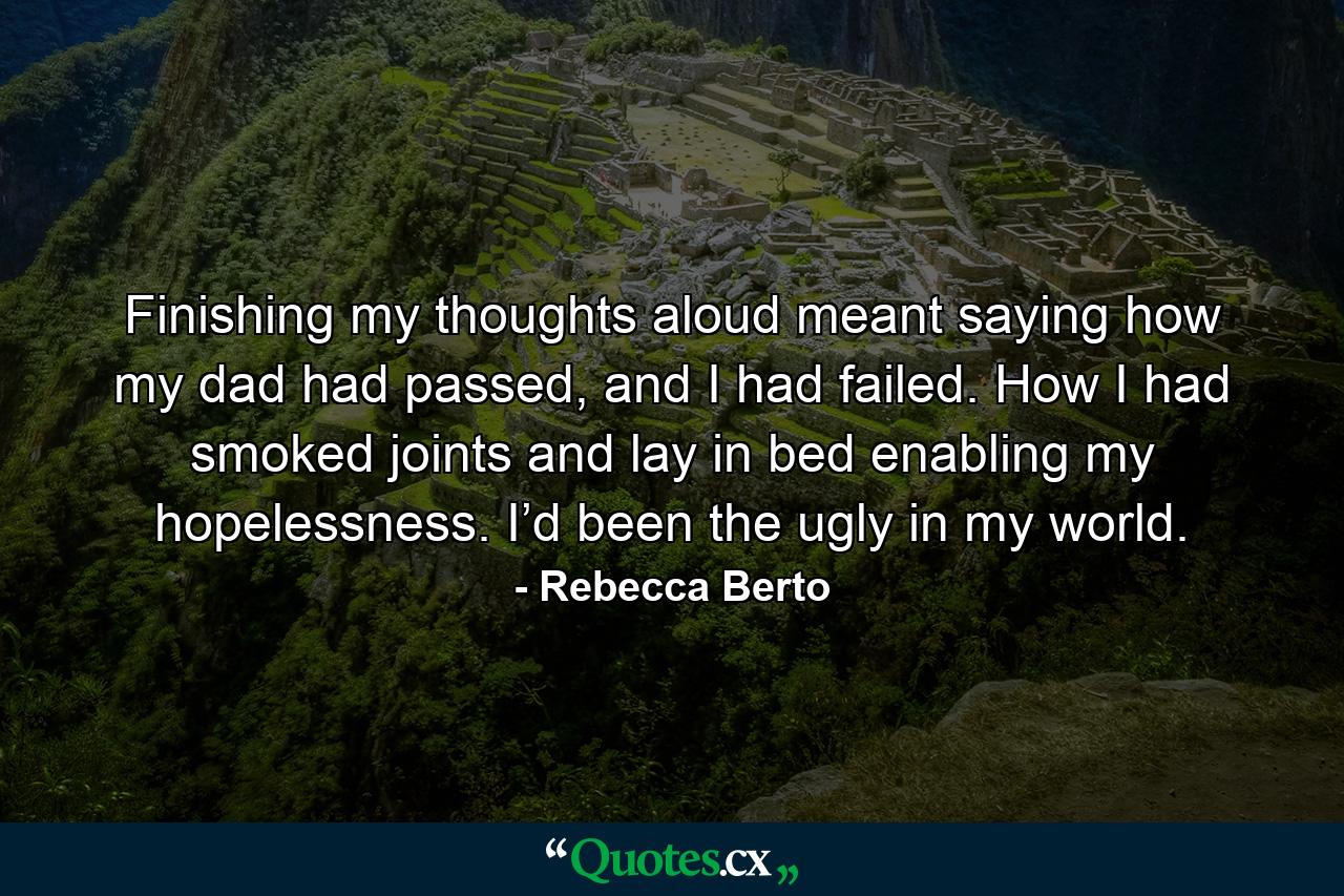 Finishing my thoughts aloud meant saying how my dad had passed, and I had failed. How I had smoked joints and lay in bed enabling my hopelessness. I’d been the ugly in my world. - Quote by Rebecca Berto