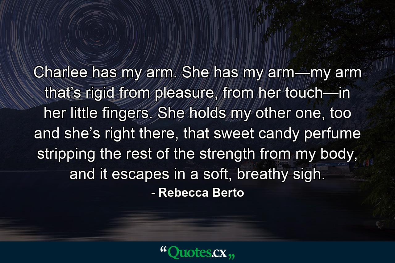 Charlee has my arm. She has my arm—my arm that’s rigid from pleasure, from her touch—in her little fingers. She holds my other one, too and she’s right there, that sweet candy perfume stripping the rest of the strength from my body, and it escapes in a soft, breathy sigh. - Quote by Rebecca Berto