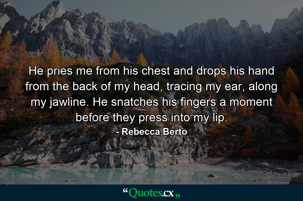 He pries me from his chest and drops his hand from the back of my head, tracing my ear, along my jawline. He snatches his fingers a moment before they press into my lip. - Quote by Rebecca Berto