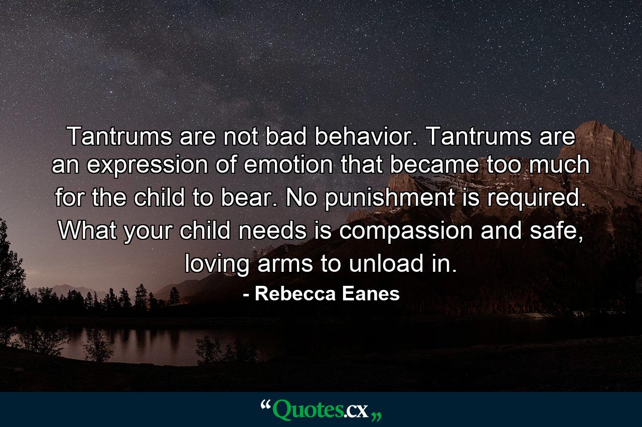 Tantrums are not bad behavior. Tantrums are an expression of emotion that became too much for the child to bear. No punishment is required. What your child needs is compassion and safe, loving arms to unload in. - Quote by Rebecca Eanes