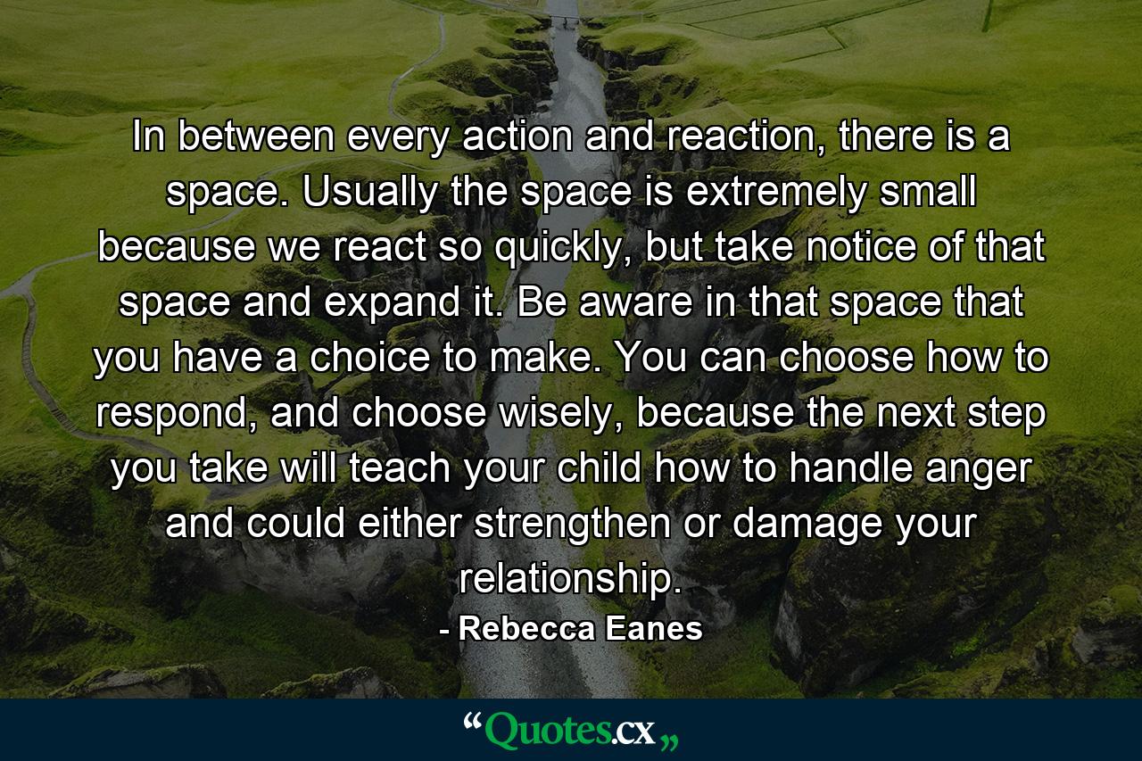 In between every action and reaction, there is a space. Usually the space is extremely small because we react so quickly, but take notice of that space and expand it. Be aware in that space that you have a choice to make. You can choose how to respond, and choose wisely, because the next step you take will teach your child how to handle anger and could either strengthen or damage your relationship. - Quote by Rebecca Eanes