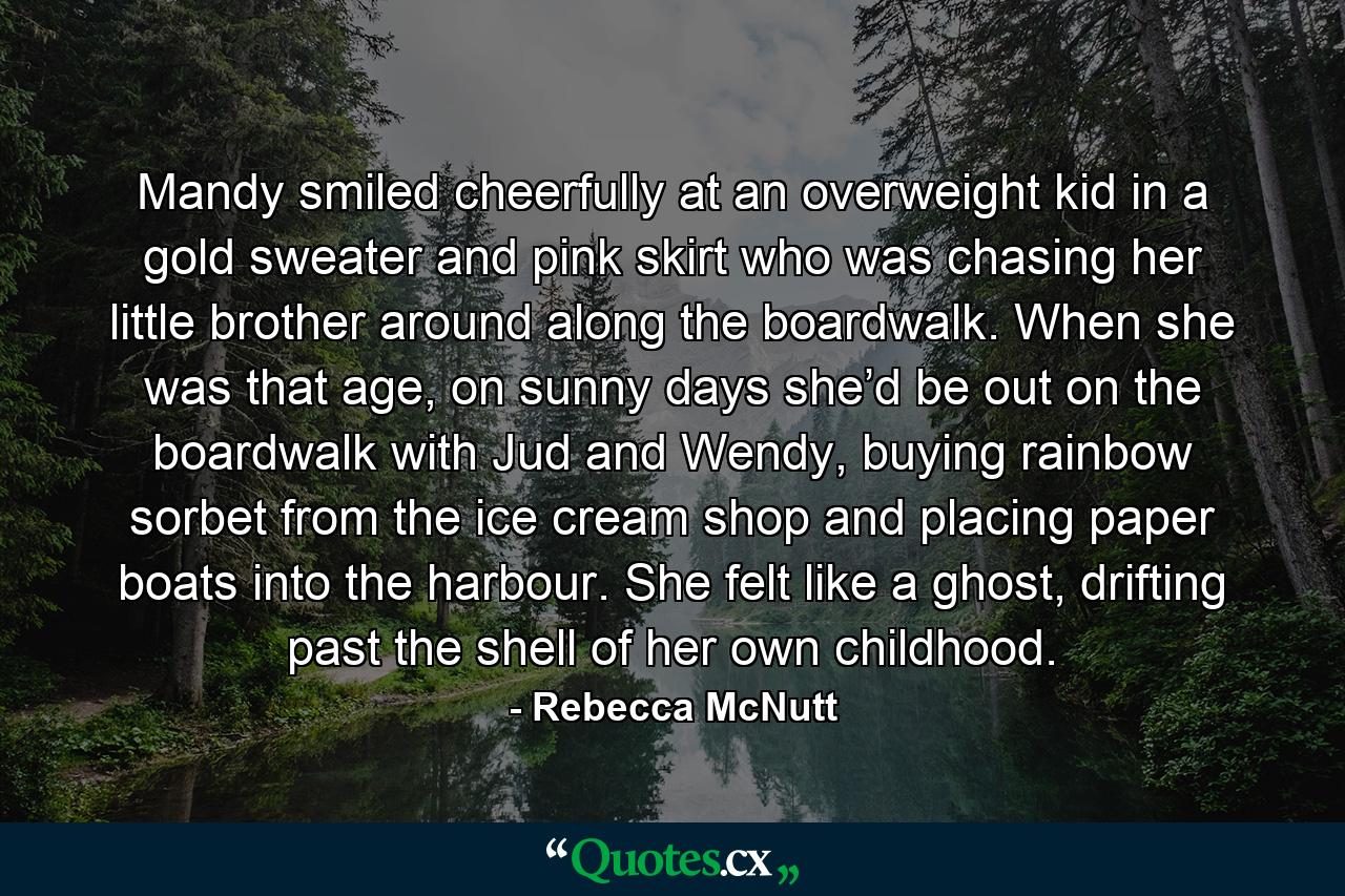 Mandy smiled cheerfully at an overweight kid in a gold sweater and pink skirt who was chasing her little brother around along the boardwalk. When she was that age, on sunny days she’d be out on the boardwalk with Jud and Wendy, buying rainbow sorbet from the ice cream shop and placing paper boats into the harbour. She felt like a ghost, drifting past the shell of her own childhood. - Quote by Rebecca McNutt