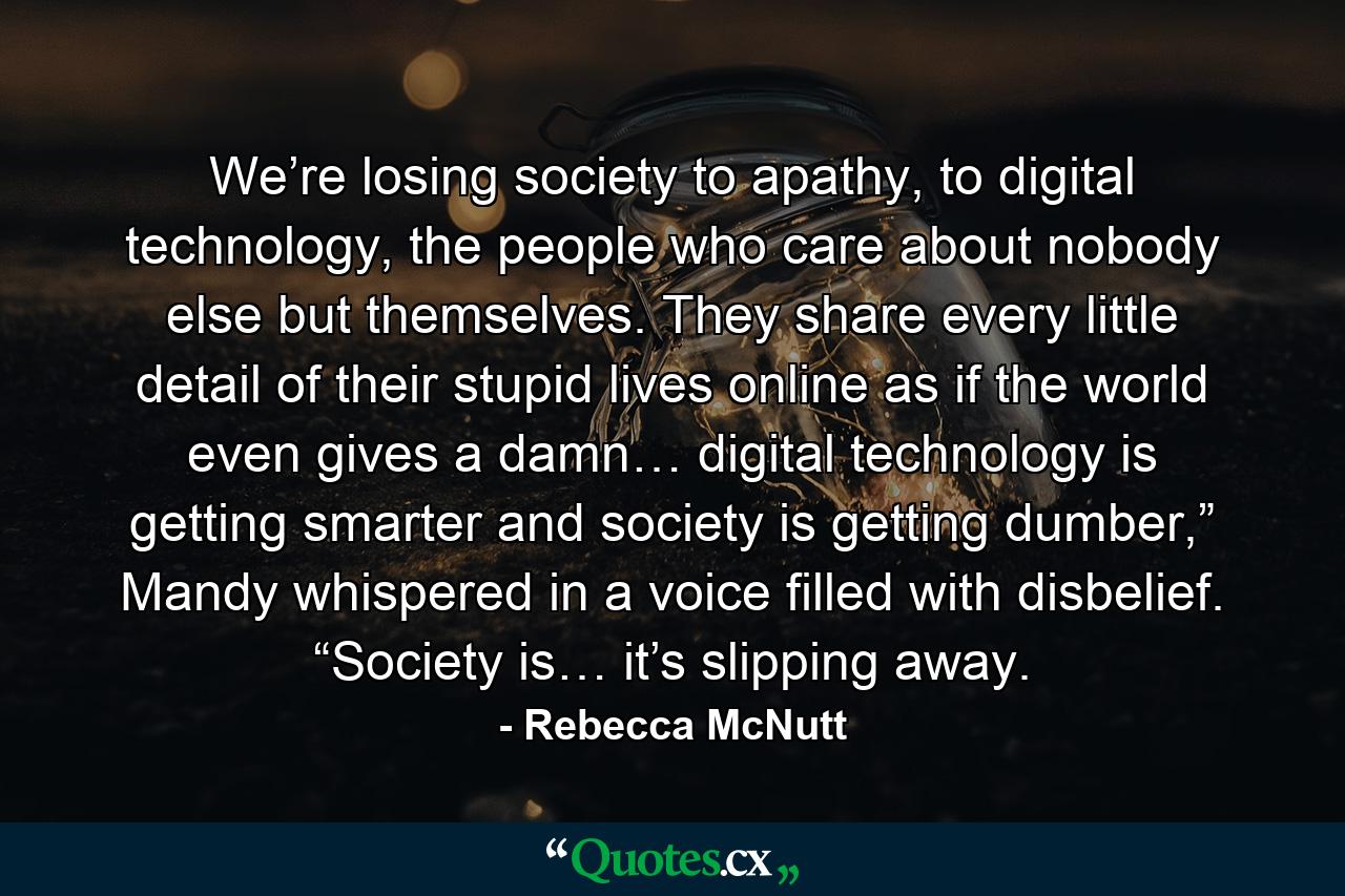 We’re losing society to apathy, to digital technology, the people who care about nobody else but themselves. They share every little detail of their stupid lives online as if the world even gives a damn… digital technology is getting smarter and society is getting dumber,” Mandy whispered in a voice filled with disbelief. “Society is… it’s slipping away. - Quote by Rebecca McNutt