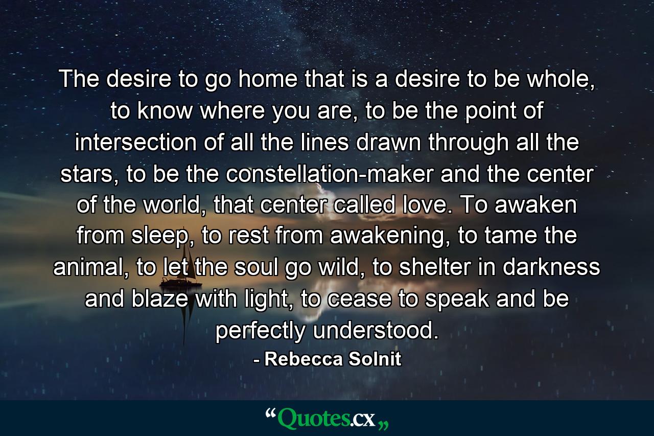 The desire to go home that is a desire to be whole, to know where you are, to be the point of intersection of all the lines drawn through all the stars, to be the constellation-maker and the center of the world, that center called love. To awaken from sleep, to rest from awakening, to tame the animal, to let the soul go wild, to shelter in darkness and blaze with light, to cease to speak and be perfectly understood. - Quote by Rebecca Solnit