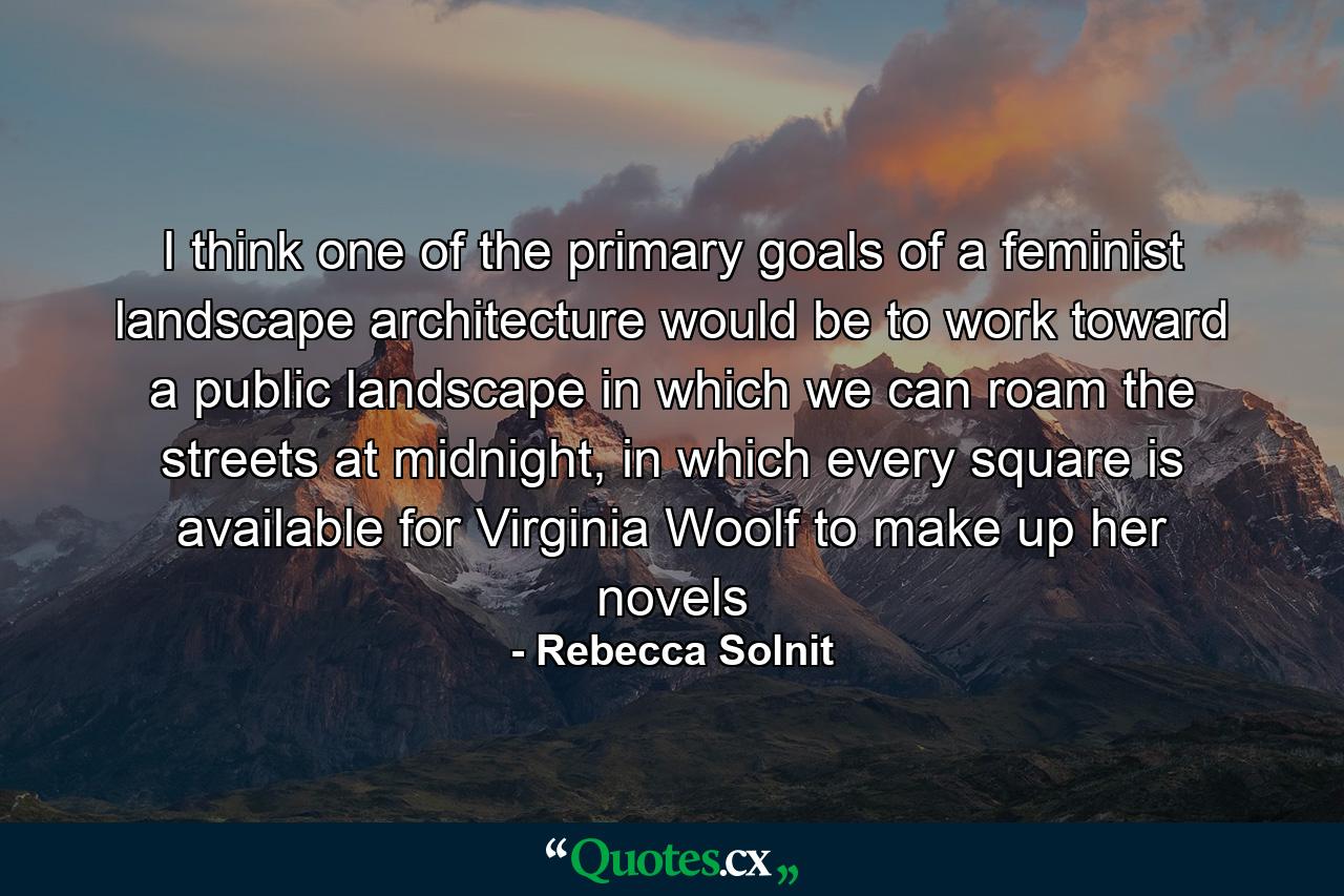 I think one of the primary goals of a feminist landscape architecture would be to work toward a public landscape in which we can roam the streets at midnight, in which every square is available for Virginia Woolf to make up her novels - Quote by Rebecca Solnit