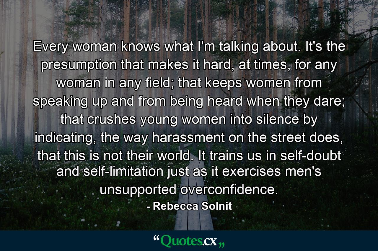 Every woman knows what I'm talking about. It's the presumption that makes it hard, at times, for any woman in any field; that keeps women from speaking up and from being heard when they dare; that crushes young women into silence by indicating, the way harassment on the street does, that this is not their world. It trains us in self-doubt and self-limitation just as it exercises men's unsupported overconfidence. - Quote by Rebecca Solnit