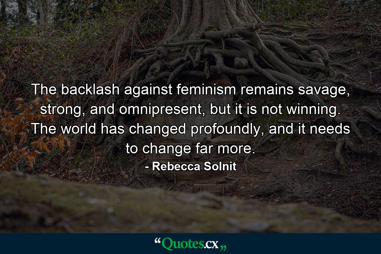 The backlash against feminism remains savage, strong, and omnipresent, but it is not winning. The world has changed profoundly, and it needs to change far more. - Quote by Rebecca Solnit