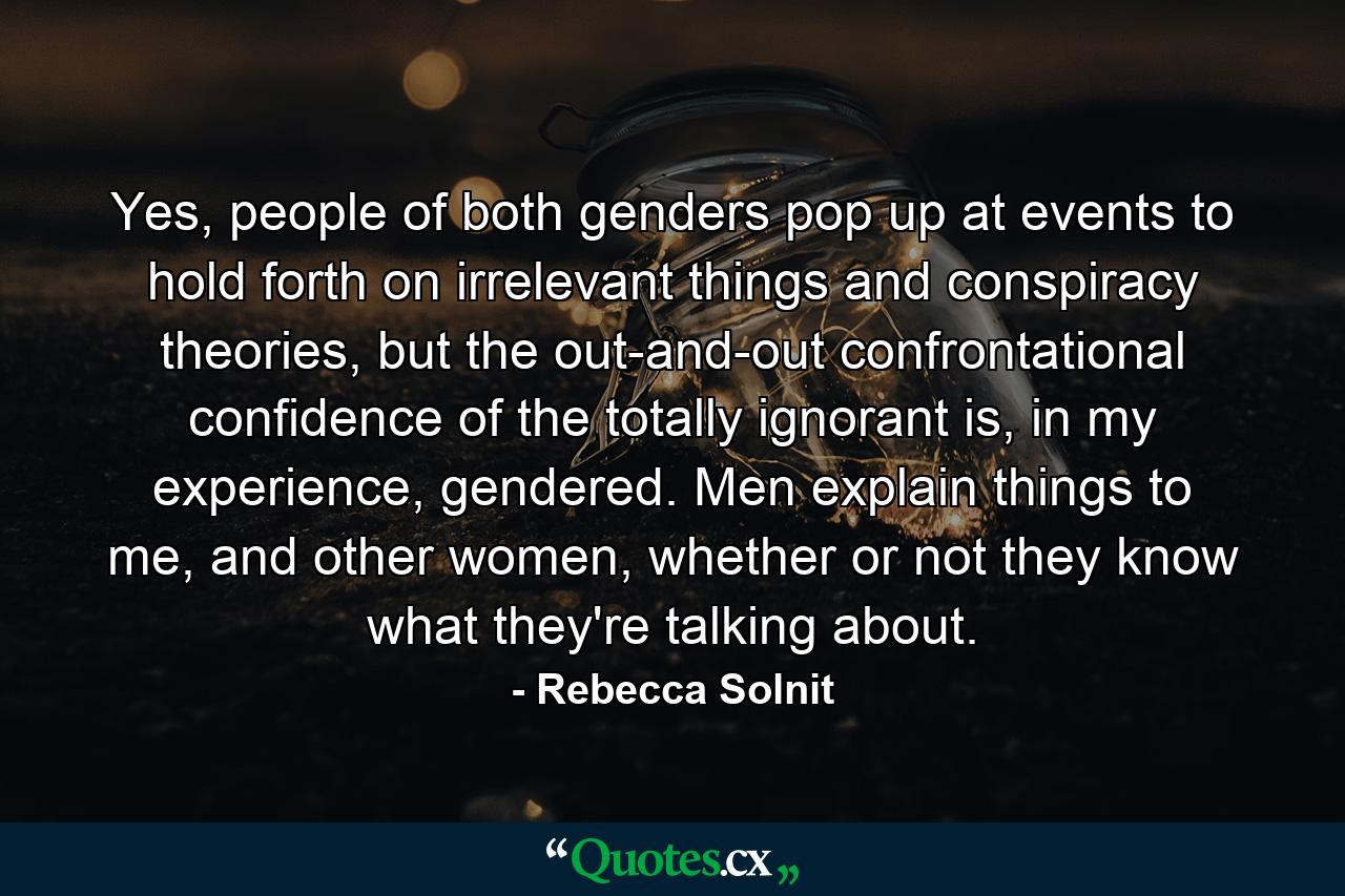 Yes, people of both genders pop up at events to hold forth on irrelevant things and conspiracy theories, but the out-and-out confrontational confidence of the totally ignorant is, in my experience, gendered. Men explain things to me, and other women, whether or not they know what they're talking about. - Quote by Rebecca Solnit