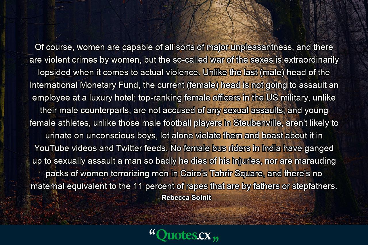 Of course, women are capable of all sorts of major unpleasantness, and there are violent crimes by women, but the so-called war of the sexes is extraordinarily lopsided when it comes to actual violence. Unlike the last (male) head of the International Monetary Fund, the current (female) head is not going to assault an employee at a luxury hotel; top-ranking female officers in the US military, unlike their male counterparts, are not accused of any sexual assaults; and young female athletes, unlike those male football players in Steubenville, aren't likely to urinate on unconscious boys, let alone violate them and boast about it in YouTube videos and Twitter feeds. No female bus riders in India have ganged up to sexually assault a man so badly he dies of his injuries, nor are marauding packs of women terrorizing men in Cairo's Tahrir Square, and there's no maternal equivalent to the 11 percent of rapes that are by fathers or stepfathers. - Quote by Rebecca Solnit