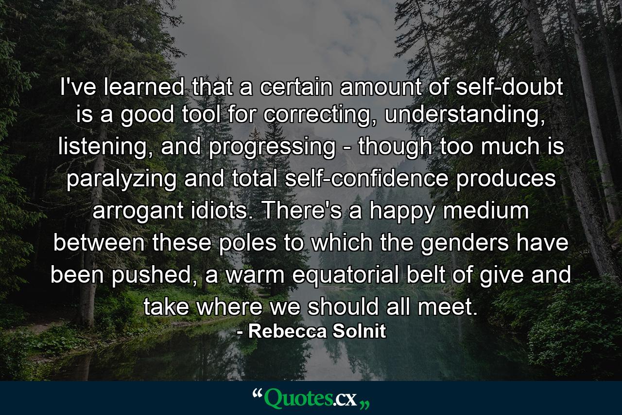 I've learned that a certain amount of self-doubt is a good tool for correcting, understanding, listening, and progressing - though too much is paralyzing and total self-confidence produces arrogant idiots. There's a happy medium between these poles to which the genders have been pushed, a warm equatorial belt of give and take where we should all meet. - Quote by Rebecca Solnit