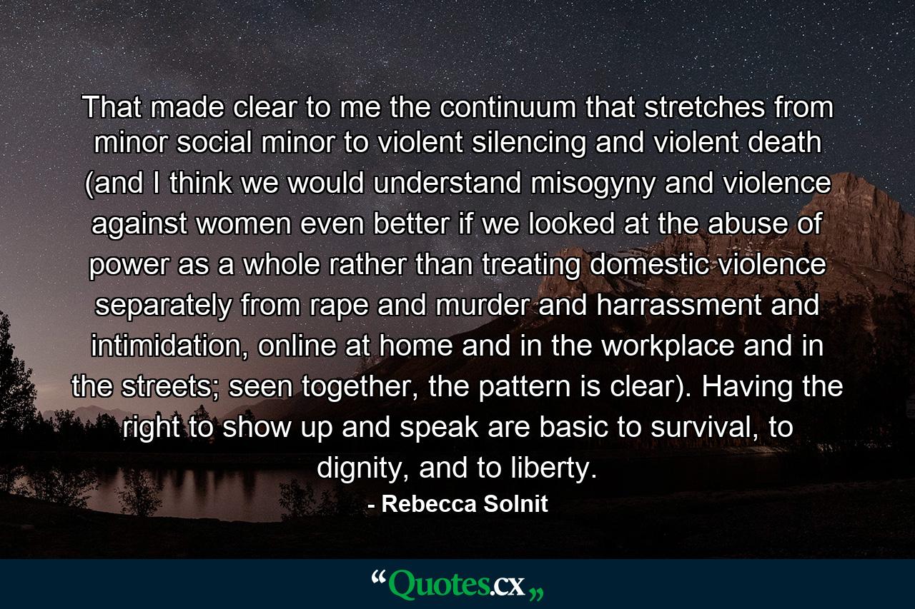 That made clear to me the continuum that stretches from minor social minor to violent silencing and violent death (and I think we would understand misogyny and violence against women even better if we looked at the abuse of power as a whole rather than treating domestic violence separately from rape and murder and harrassment and intimidation, online at home and in the workplace and in the streets; seen together, the pattern is clear). Having the right to show up and speak are basic to survival, to dignity, and to liberty. - Quote by Rebecca Solnit