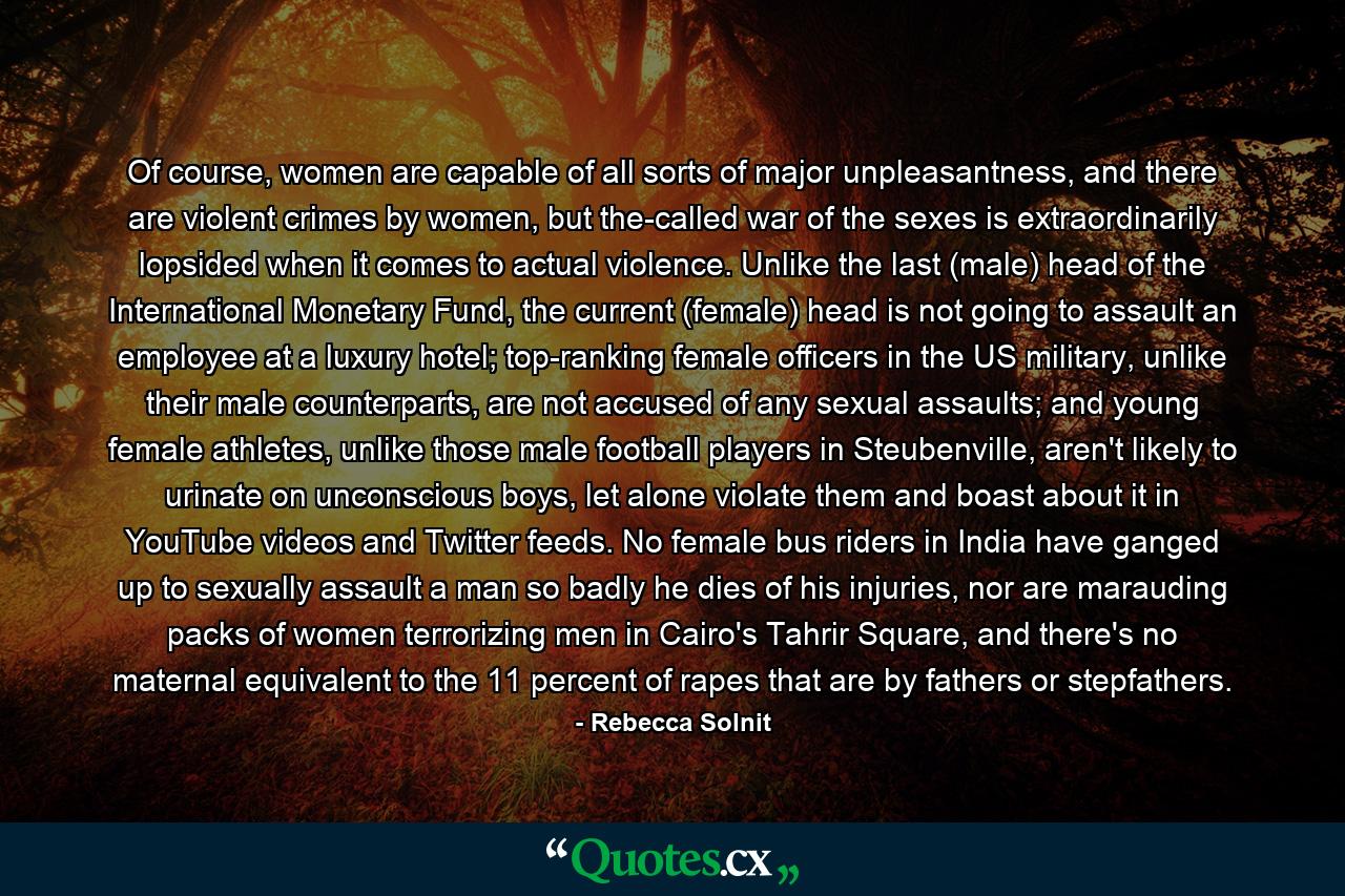 Of course, women are capable of all sorts of major unpleasantness, and there are violent crimes by women, but the-called war of the sexes is extraordinarily lopsided when it comes to actual violence. Unlike the last (male) head of the International Monetary Fund, the current (female) head is not going to assault an employee at a luxury hotel; top-ranking female officers in the US military, unlike their male counterparts, are not accused of any sexual assaults; and young female athletes, unlike those male football players in Steubenville, aren't likely to urinate on unconscious boys, let alone violate them and boast about it in YouTube videos and Twitter feeds. No female bus riders in India have ganged up to sexually assault a man so badly he dies of his injuries, nor are marauding packs of women terrorizing men in Cairo's Tahrir Square, and there's no maternal equivalent to the 11 percent of rapes that are by fathers or stepfathers. - Quote by Rebecca Solnit