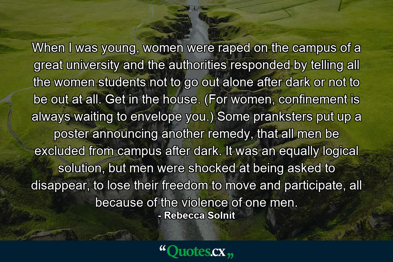 When I was young, women were raped on the campus of a great university and the authorities responded by telling all the women students not to go out alone after dark or not to be out at all. Get in the house. (For women, confinement is always waiting to envelope you.) Some pranksters put up a poster announcing another remedy, that all men be excluded from campus after dark. It was an equally logical solution, but men were shocked at being asked to disappear, to lose their freedom to move and participate, all because of the violence of one men. - Quote by Rebecca Solnit