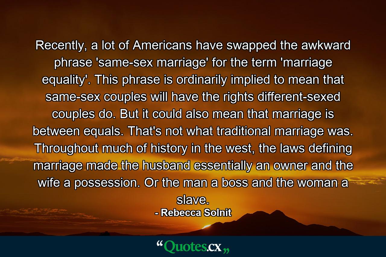 Recently, a lot of Americans have swapped the awkward phrase 'same-sex marriage' for the term 'marriage equality'. This phrase is ordinarily implied to mean that same-sex couples will have the rights different-sexed couples do. But it could also mean that marriage is between equals. That's not what traditional marriage was. Throughout much of history in the west, the laws defining marriage made the husband essentially an owner and the wife a possession. Or the man a boss and the woman a slave. - Quote by Rebecca Solnit