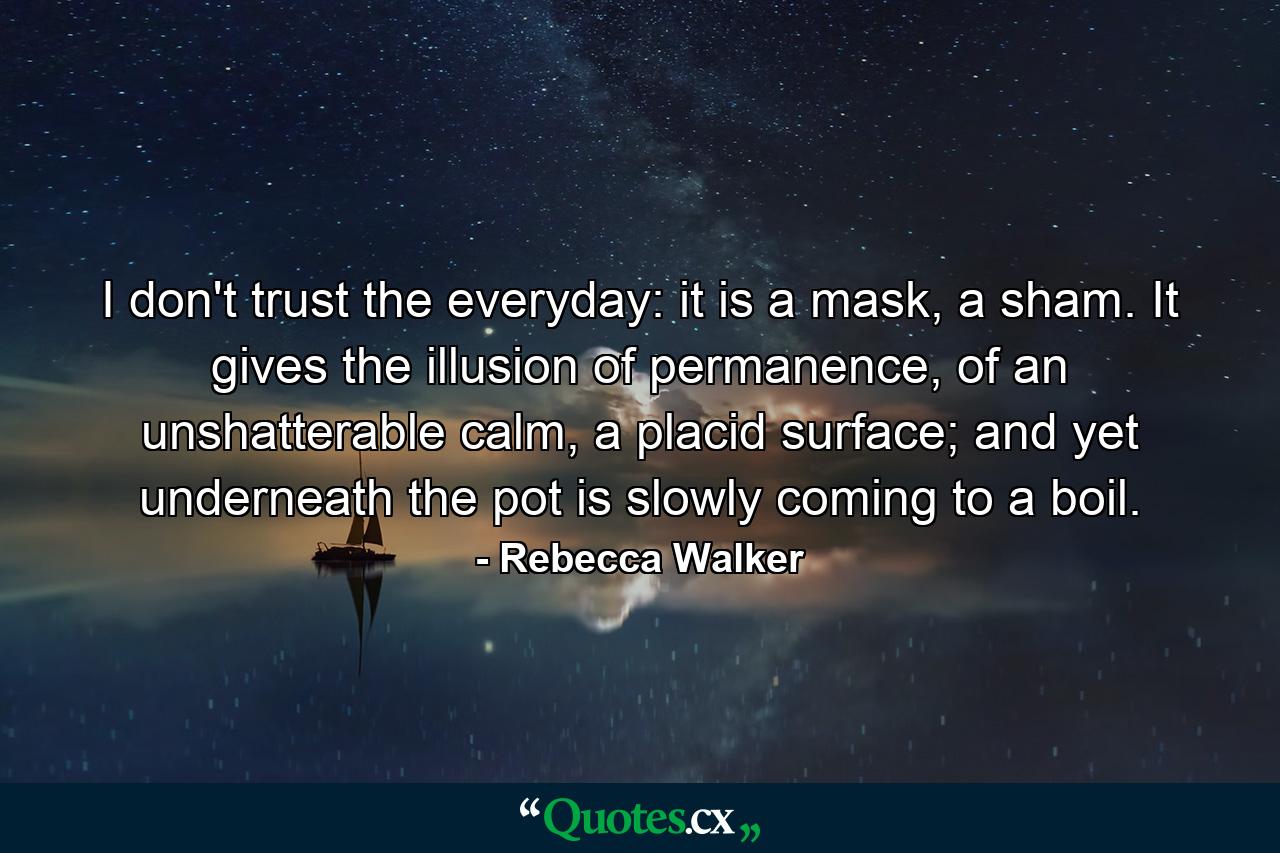 I don't trust the everyday: it is a mask, a sham. It gives the illusion of permanence, of an unshatterable calm, a placid surface; and yet underneath the pot is slowly coming to a boil. - Quote by Rebecca Walker