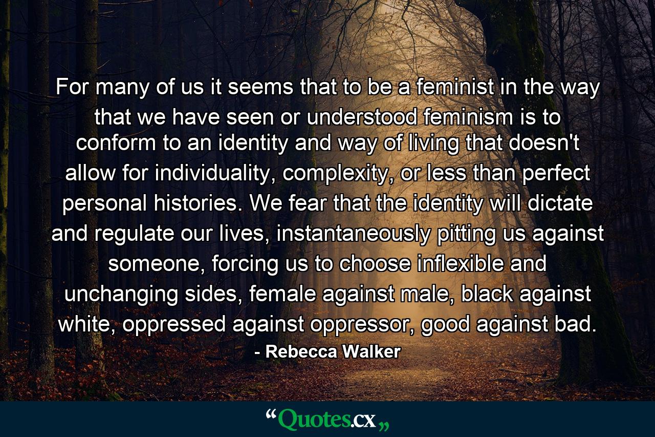 For many of us it seems that to be a feminist in the way that we have seen or understood feminism is to conform to an identity and way of living that doesn't allow for individuality, complexity, or less than perfect personal histories. We fear that the identity will dictate and regulate our lives, instantaneously pitting us against someone, forcing us to choose inflexible and unchanging sides, female against male, black against white, oppressed against oppressor, good against bad. - Quote by Rebecca Walker