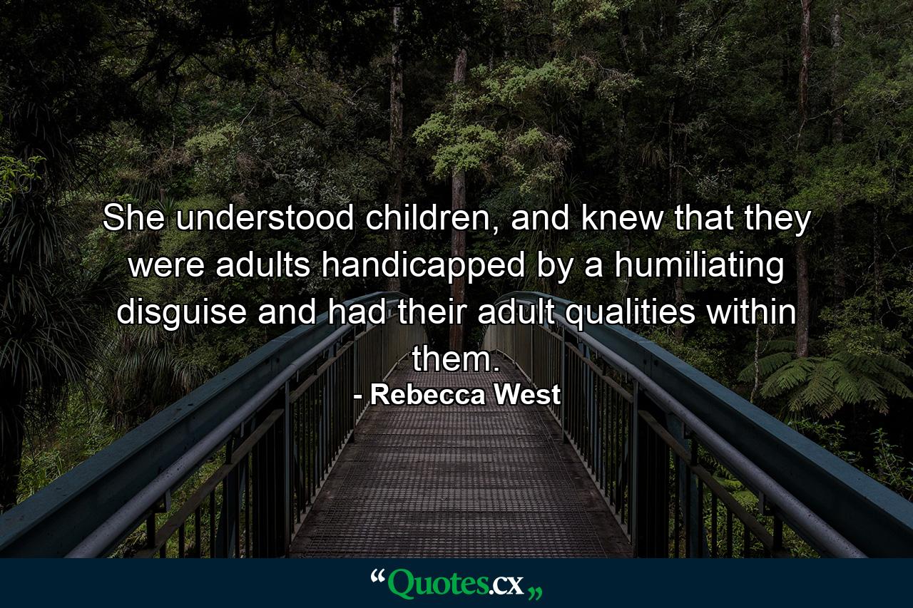 She understood children, and knew that they were adults handicapped by a humiliating disguise and had their adult qualities within them. - Quote by Rebecca West